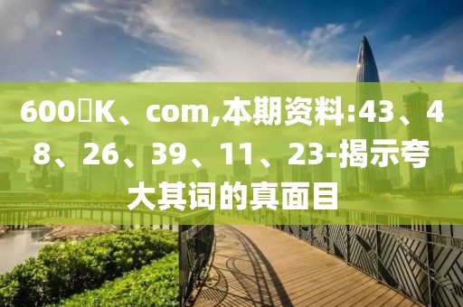 600丅K、com,本期资料:43、48、26、39、11、23-揭示夸大其词的真面目