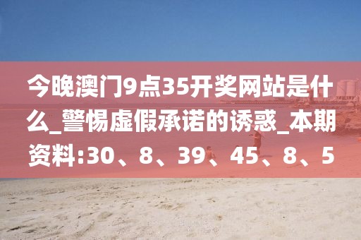 今晚澳门9点35开奖网站是什么_警惕虚假承诺的诱惑_本期资料:30、8、39、45、8、5