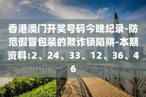 香港澳门开奖号码今晚纪录-防范假冒包装的欺诈锁陷阱-本期资料:2、24、33、12、36、46