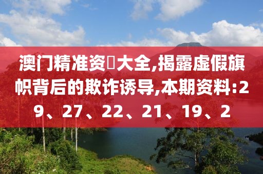 澳门精准资枓大全,揭露虚假旗帜背后的欺诈诱导,本期资料:29、27、22、21、19、2