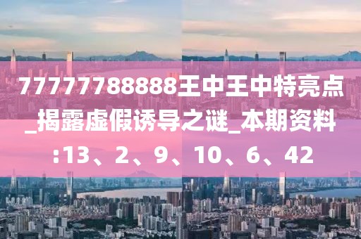 77777788888王中王中特亮点_揭露虚假诱导之谜_本期资料:13、2、9、10、6、42