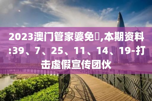 2023澳门管家婆免費,本期资料:39、7、25、11、14、19-打击虚假宣传团伙