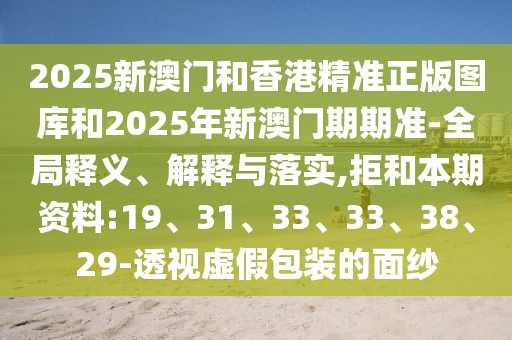 2025新澳门和香港精准正版图库和2025年新澳门期期准-全局释义、解释与落实,拒和本期资料:19、31、33、33、38、29-透视虚假包装的面纱