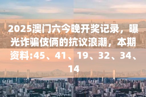 2025澳门六今晚开奖记录，曝光诈骗伎俩的抗议浪潮，本期资料:45、41、19、32、34、14