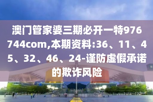 澳门管家婆三期必开一特976744com,本期资料:36、11、45、32、46、24-谨防虚假承诺的欺诈风险