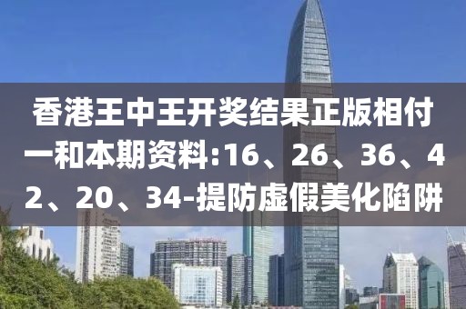 香港王中王开奖结果正版相付一和本期资料:16、26、36、42、20、34-提防虚假美化陷阱