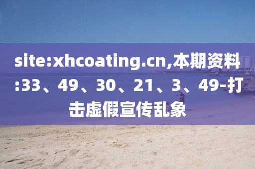site:xhcoating.cn,本期资料:33、49、30、21、3、49-打击虚假宣传乱象