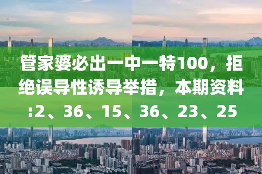 管家婆必出一中一特100，拒绝误导性诱导举措，本期资料:2、36、15、36、23、25