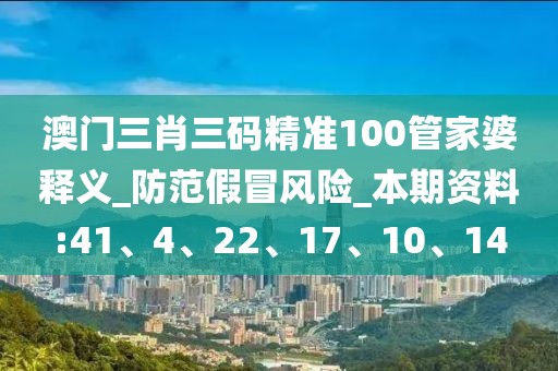 澳门三肖三码精准100管家婆释义_防范假冒风险_本期资料:41、4、22、17、10、14