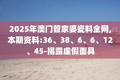 2025年澳门管家婆瓷料全网,本期资料:36、38、6、6、12、45-揭露虚假面具